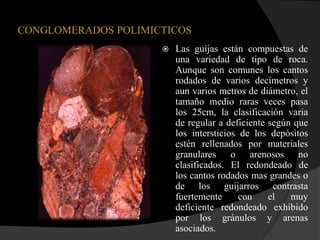 CONGLOMERADOS POLIMICTICOS
                        Las guijas están compuestas de
                         una variedad de tipo de roca.
                         Aunque son comunes los cantos
                         rodados de varios decímetros y
                         aun varios metros de diámetro, el
                         tamaño medio raras veces pasa
                         los 25cm, la clasificación varia
                         de regular a deficiente según que
                         los intersticios de los depósitos
                         estén rellenados por materiales
                         granulares o arenosos no
                         clasificados. El redondeado de
                         los cantos rodados mas grandes o
                         de los guijarros contrasta
                         fuertemente      con    el   muy
                         deficiente redondeado exhibido
                         por los gránulos y arenas
                         asociados.
 