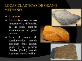 ROCAS CLASTICAS DE GRANO
MEDIANO
   Areniscas
   Las areniscas son las mas
    importantes y difundidas
    de las rocas clásticas
    sedimentarias de grano
    mediano.
   Pasan al carácter de
    conglomerados cuando
    contienen unas cuantas
    guijas y las pizarras
    blandas (Shale) cuando
    contienen mucha arcilla.
 