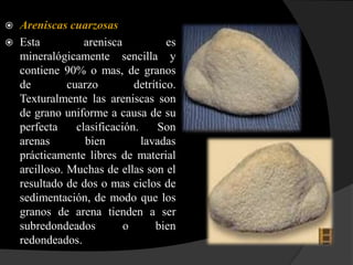    Areniscas cuarzosas
   Esta           arenisca           es
    mineralógicamente sencilla y
    contiene 90% o mas, de granos
    de         cuarzo         detrítico.
    Texturalmente las areniscas son
    de grano uniforme a causa de su
    perfecta     clasificación.     Son
    arenas         bien         lavadas
    prácticamente libres de material
    arcilloso. Muchas de ellas son el
    resultado de dos o mas ciclos de
    sedimentación, de modo que los
    granos de arena tienden a ser
    subredondeados          o      bien
    redondeados.
 