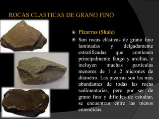 ROCAS CLASTICAS DE GRANO FINO

                    Pizarras (Shale)
                    Son rocas clásticas de grano fino
                     laminadas       y     delgadamente
                     estratificadas    que     contienen
                     principalmente fango y arcillas, e
                     incluyen       muchas     partículas
                     menores de 1 o 2 micrones de
                     diámetro. Las pizarras son las mas
                     abundantes de todas las rocas
                     sedimentarias, pero por ser de
                     grano fino y difíciles de estudiar,
                     se encuentran entre las menos
                     entendidas.
 
