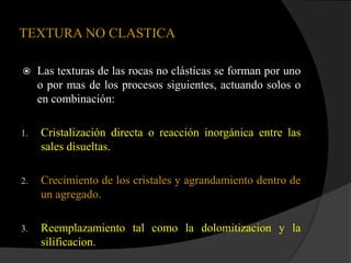 TEXTURA NO CLASTICA

    Las texturas de las rocas no clásticas se forman por uno
     o por mas de los procesos siguientes, actuando solos o
     en combinación:

1.   Cristalización directa o reacción inorgánica entre las
     sales disueltas.

2.   Crecimiento de los cristales y agrandamiento dentro de
     un agregado.

3.   Reemplazamiento tal como la dolomitizacion y la
     silificacion.
 