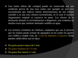   Una trama relicta (de vestigio) puede ser conservada por una
    condición previa de una roca como, por ejemplo en una roca
    recristalizada que todavía retiene demostraciones de una textura
    coloidal o en una roca clástica recristalizada, en la cual el carácter
    fragmentario original se conserva en parte. Los efectos de la
    disolución durante la recristalizacion o diagénesis, son evidentes en
    muchas rocas que contiene minerales solubles en agua.

   Las texturas cristalinas no clásticas, cualquiera que sea el proceso
    que las origine puede constar de agregados en los cuales los granos
    son visibles a simple vista, de .2 mm de diámetro o mayores. Están
    pueden subdividirse aun en tipos:

 De grano grueso mayor de 5 mm
 De grano mediano de 1-5 mm
 De grano fino menor a 1 mm
 
