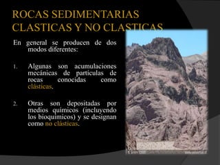 ROCAS SEDIMENTARIAS
CLASTICAS Y NO CLASTICAS
En general se producen de dos
   modos diferentes:

1.   Algunas son acumulaciones
     mecánicas de partículas de
     rocas      conocidas  como
     clásticas.

2.   Otras son depositadas por
     medios químicos (incluyendo
     los bioquímicos) y se designan
     como no clásticas.
 