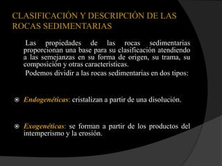 CLASIFICACIÓN Y DESCRIPCIÓN DE LAS
ROCAS SEDIMENTARIAS
     Las propiedades de las rocas sedimentarias
    proporcionan una base para su clasificación atendiendo
    a las semejanzas en su forma de origen, su trama, su
    composición y otras características.
     Podemos dividir a las rocas sedimentarias en dos tipos:


   Endogenéticas: cristalizan a partir de una disolución.


   Exogenéticas: se forman a partir de los productos del
    intemperismo y la erosión.
 