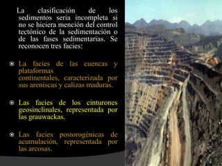 La     clasificación   de     los
    sedimentos seria incompleta si
    no se hiciera mención del control
    tectónico de la sedimentación o
    de las fases sedimentarias. Se
    reconocen tres facies:

   La facies de las cuencas y
    plataformas
    continentales, caracterizada por
    sus areniscas y calizas maduras.

   Las facies de los cinturones
    geosinclinales, representada por
    las grauwackas.

   Las facies postorogénicas de
    acumulación, representada por
    las arcosas.
 