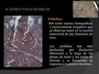 II. ESTRUCTURAS QUIMICAS

                      Estilolitas.
                      Son como suturas sismográficas
                       y excesivamente irregulares que
                       se observan mejor en la sección
                       transversal de una formación de
                       roca.

                       Las     estilolitas   han     sido
                       producidas       por   disolución
                       diferencial a lo largo de los
                       planos de lecho y las juntas de
                       fractura y se desarrollan en
                       respuesta a la presión litostática.
 