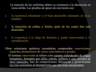 La mayoría de las estilotitas deben su existencia a la disolución en
      rocas sólida. Las pruebas de apoyo de esta teoría son:

1.    la ocurrencia abundante y el buen desarrollo solamente en rocas
      solubles.

2.    la transición de oolitas y fósiles, parte de los cuales han sido
      destruidos.

3.    la ocurrencia a lo largo de fracturas y juntas transversales a la
      estratificación.

Otras estructuras químicas secundarias comprenden concreciones
   septarias, formaciones de conos concéntricos y geodas.
  El termino concreción se refiere a los cuerpos redondeados de origen
   inorgánico, formados por sílice, calcita, sulfuros y una variedad de
   otros minerales. Son de composiciones diferencias y generalmente
   son mas resistentes al intemperismo que sus rocas encajonantes
 