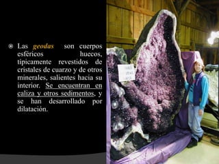    Las geodas son cuerpos
    esféricos             huecos,
    típicamente revestidos de
    cristales de cuarzo y de otros
    minerales, salientes hacia su
    interior. Se encuentran en
    caliza y otros sedimentos, y
    se han desarrollado por
    dilatación.
 