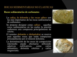 ROCAS SEDIMENTARIAS NO CLASTICAS
Rocas sedimentarias de carbonatos

  La caliza, la dolomita y las rocas afines son
   las más importantes de las rocas sedimentarias
   de carbonatos.
  Se propone designar como calizas aquellas
   rocas sedimentarias en las cuales la porción
   carbonosa esta compuesta principalmente de
   calcita.
  El termino dolomita o (dolopiedra) se reserva
   para aquellas rocas que están compuestas
   principalmente por el mineral dolomita.
  La denominación de las rocas de composición
   intermedia puede efectuarse utilizando
   adjetivos    calificativos,    como     caliza
   dolomítica, dolomita calcitica y caliza
   magnesiana.
 