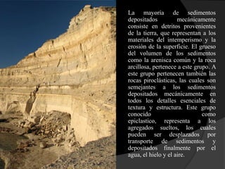 1.   La mayoría de sedimentos
     depositados          mecánicamente
     consiste en detritos provenientes
     de la tierra, que representan a los
     materiales del intemperismo y la
     erosión de la superficie. El grueso
     del volumen de los sedimentos
     como la arenisca común y la roca
     arcillosa, pertenece a este grupo. A
     este grupo pertenecen también las
     rocas piroclásticas, las cuales son
     semejantes a los sedimentos
     depositados mecánicamente en
     todos los detalles esenciales de
     textura y estructura. Este grupo
     conocido                       como
     epiclastico, representa a los
     agregados sueltos, los cuales
     pueden ser desplazados por
     transporte de sedimentos y
     depositados finalmente por el
     agua, el hielo y el aire.
 