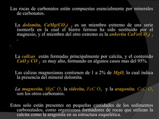 Las rocas de carbonatos están compuestas esencialmente por minerales
   de carbonatos.

    La dolomita, CaMg(CO3) 2 es un miembro extremo de una serie
     isomorfa en la cual el hierro ferroso ha sido sustituido por el
     magnesio, y el miembro del otro extremo es la ankerita CaFe(CO3) 2
     .
.

    La calizas están formadas principalmente por calcita, y el contenido
     CaO y CO 2 es muy alto, formando en algunos casos mas del 95%.

    Las calizas magnesianas contienen de 1 a 2% de MgO, lo cual indica
     la presencia del mineral dolomita.

    La magnesita, MgC O3 la siderita, FeC O3 y la aragonita, CaC O3
     son los otros carbonatos.

Estos solo están presentes en pequeñas cantidades de los sedimentos
   carbonatados, como organismos formadores de rocas que utilizan la
   calcita como la aragonita en su estructura esquelética.
 