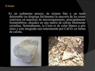 Cretas

  Es un sedimento poroso, de textura fina y un tanto
  deleznable (se disgrega fácilmente) la mayoría de las cretas
  consisten en muestras de microorganismos, principalmente
  foraminíferos, alojados en una matriz de calcita finalmente
  cristalina. Normalmente, la Creta es de color blanco a gris
  claro y esta integrada casi enteramente por CaCO3 en forma
  de calcita.
 