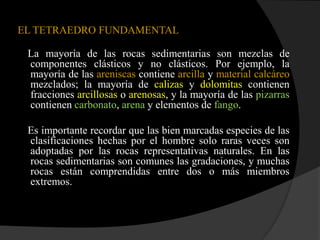 EL TETRAEDRO FUNDAMENTAL

 La mayoría de las rocas sedimentarias son mezclas de
 componentes clásticos y no clásticos. Por ejemplo, la
 mayoría de las areniscas contiene arcilla y material calcáreo
 mezclados; la mayoría de calizas y dolomitas contienen
 fracciones arcillosas o arenosas, y la mayoría de las pizarras
 contienen carbonato, arena y elementos de fango.

 Es importante recordar que las bien marcadas especies de las
 clasificaciones hechas por el hombre solo raras veces son
 adoptadas por las rocas representativas naturales. En las
 rocas sedimentarias son comunes las gradaciones, y muchas
 rocas están comprendidas entre dos o más miembros
 extremos.
 