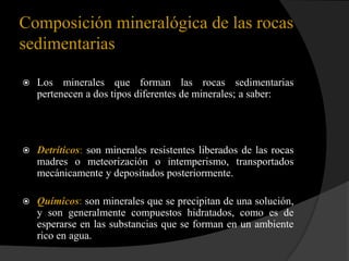 Composición mineralógica de las rocas
sedimentarias

   Los minerales que forman las rocas sedimentarias
    pertenecen a dos tipos diferentes de minerales; a saber:




   Detríticos: son minerales resistentes liberados de las rocas
    madres o meteorización o intemperismo, transportados
    mecánicamente y depositados posteriormente.

   Químicos: son minerales que se precipitan de una solución,
    y son generalmente compuestos hidratados, como es de
    esperarse en las substancias que se forman en un ambiente
    rico en agua.
 