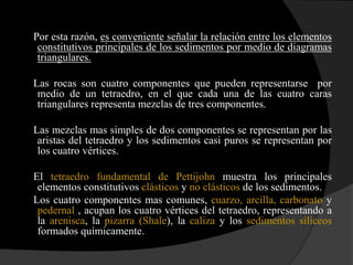 Por esta razón, es conveniente señalar la relación entre los elementos
 constitutivos principales de los sedimentos por medio de diagramas
 triangulares.

Las rocas son cuatro componentes que pueden representarse por
 medio de un tetraedro, en el que cada una de las cuatro caras
 triangulares representa mezclas de tres componentes.

Las mezclas mas simples de dos componentes se representan por las
 aristas del tetraedro y los sedimentos casi puros se representan por
 los cuatro vértices.

El tetraedro fundamental de Pettijohn muestra los principales
 elementos constitutivos clásticos y no clásticos de los sedimentos.
Los cuatro componentes mas comunes, cuarzo, arcilla, carbonato y
 pedernal , acupan los cuatro vértices del tetraedro, representando a
 la arenisca, la pizarra (Shale), la caliza y los sedimentos silíceos
 formados químicamente.
 