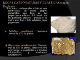ROCAS CARBONATADAS Y CLASTICAS (según,
Dunham)
 , Las rocas carbonatadas clásticas son
    subdivididas    en     cuatro   grupos
    principales, con base en las
    proporciones relativas del tamaño en
    las partículas clásticas (granos) y la
    matriz mas fino o lodo calcáreo; estos
    grupos son:


 a)   Lodolitas (mudstone).     Contienen
      menos de 10% de granos.



 b) Wackestone (wackestonita). Contiene
    mas de 10% de granos. Estas rocas son
    equivalentes a calcilutitas y a muchas
    calcilimolitas      y        mudstones
    calcareniticos.
 