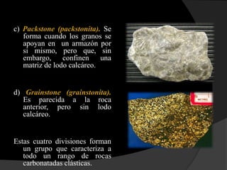 c) Packstone (packstonita). Se
   forma cuando los granos se
   apoyan en un armazón por
   si mismo, pero que, sin
   embargo, confinen una
   matriz de lodo calcáreo.


d) Grainstone (grainstonita).
   Es parecida a la roca
   anterior, pero sin lodo
   calcáreo.


Estas cuatro divisiones forman
   un grupo que caracteriza a
   todo un rango de rocas
   carbonatadas clásticas.
 