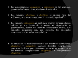   Las denominaciones alogénicos y autigénicos se han empleado
    para describir las dos clases principales de minerales.

   Los minerales alogénicos o detríticos, se originan fuera del
    sedimento y son transportados hasta la cuenca de depositación.

   Los minerales autigénicos, en cambio, se originan por precipitación
    química ya sea dentro de la cuenca de depositación o
    posteriormente, dentro del deposito sedimentario mismo. Los
    minerales autigénicos son, por supuesto, los principales
    componentes de los sedimentos químicos.




   La mayota de las rocas sedimentarias son mesclas de componentes
    alogénicos y autigénicos. Algunos depósitos recientes son
    puramente detríticos, pero ciertamente pocos son de antiguas rocas
    sedimentarias completamente autigénicos o completamente
    alogénicas.
 