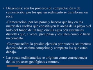 ●   Diagénesis: son los procesos de compactación y de
    cementación, por los que un sedimento se transforma en
    roca.
    -Cementación: por los poros y huecos que hay en los
    materiales sueltos que constituyen la arena de la playa o el
    lodo del fondo de un lago circula agua con sustancias
    disueltas que, a veces, precipitan y los unen como lo haría
    un cemento.
    -Compactación: la presión ejercida por nuevos sedimentos
    depositados encima comprime y compacta los que están
    debajo.
●   Las rocas sedimentarias se originan como consecuencia
    de los procesos geológicos externos.
 
