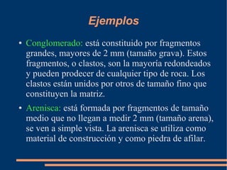 Ejemplos
●   Conglomerado: está constituido por fragmentos
    grandes, mayores de 2 mm (tamaño grava). Estos
    fragmentos, o clastos, son la mayoría redondeados
    y pueden prodecer de cualquier tipo de roca. Los
    clastos están unidos por otros de tamaño fino que
    constituyen la matriz.
●   Arenisca: está formada por fragmentos de tamaño
    medio que no llegan a medir 2 mm (tamaño arena),
    se ven a simple vista. La arenisca se utiliza como
    material de construcción y como piedra de afilar.
 