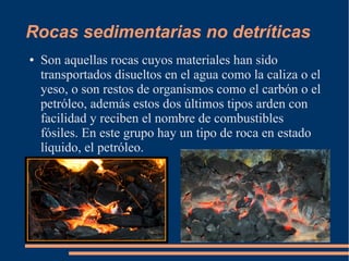 Rocas sedimentarias no detríticas
●   Son aquellas rocas cuyos materiales han sido
    transportados disueltos en el agua como la caliza o el
    yeso, o son restos de organismos como el carbón o el
    petróleo, además estos dos últimos tipos arden con
    facilidad y reciben el nombre de combustibles
    fósiles. En este grupo hay un tipo de roca en estado
    líquido, el petróleo.
 
