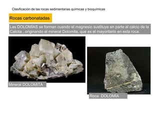 Clasificación de las rocas sedimentarias químicas y bioquímicas
Las DOLOMÍAS se forman cuando el magnesio sustituye en parte al calcio de la
Calcita , originando el mineral Dolomita, que es el mayoritario en esta roca.
Mineral DOLOMITA
Roca DOLOMÍA
Rocas carbonatadas
 