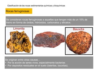 Clasificación de las rocas sedimentarias químicas y bioquímicas
Se consideran rocas ferruginosas a aquellas que tengan más de un 10% de
hierro en forma de óxidos, hidróxidos, carbonatos y silicatos.
Rocas ferruginosas
Se originan entre otras causas…
- Por la acción de seres vivos, especialmente bacterias
- Por depósitos residuales en el suelo (lateritas, bauxitas).
 