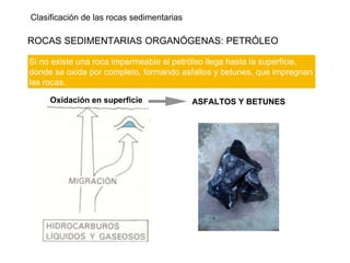 Clasificación de las rocas sedimentarias
ROCAS SEDIMENTARIAS ORGANÓGENAS: PETRÓLEO
Si no existe una roca impermeable el petróleo llega hasta la superficie,
donde se oxida por completo, formando asfaltos y betunes, que impregnan
las rocas.
Oxidación en superficie ASFALTOS Y BETUNES
 
