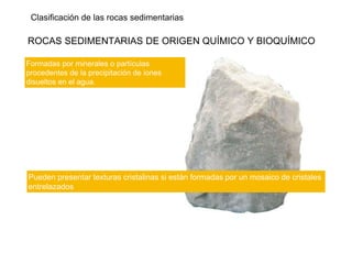 Clasificación de las rocas sedimentarias
ROCAS SEDIMENTARIAS DE ORIGEN QUÍMICO Y BIOQUÍMICO
Formadas por minerales o partículas
procedentes de la precipitación de iones
disueltos en el agua.
Pueden presentar texturas cristalinas si están formadas por un mosaico de cristales
entrelazados
 