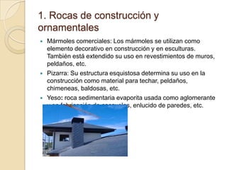 1. Rocas de construcción y
ornamentales
   Mármoles comerciales: Los mármoles se utilizan como
    elemento decorativo en construcción y en esculturas.
    También está extendido su uso en revestimientos de muros,
    peldaños, etc.
   Pizarra: Su estructura esquistosa determina su uso en la
    construcción como material para techar, peldaños,
    chimeneas, baldosas, etc.
   Yeso: roca sedimentaria evaporita usada como aglomerante
    y en fabricación de escayolas, enlucido de paredes, etc.
 