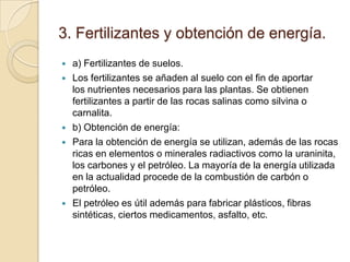 3. Fertilizantes y obtención de energía.
   a) Fertilizantes de suelos.
   Los fertilizantes se añaden al suelo con el fin de aportar
    los nutrientes necesarios para las plantas. Se obtienen
    fertilizantes a partir de las rocas salinas como silvina o
    carnalita.
   b) Obtención de energía:
   Para la obtención de energía se utilizan, además de las rocas
    ricas en elementos o minerales radiactivos como la uraninita,
    los carbones y el petróleo. La mayoría de la energía utilizada
    en la actualidad procede de la combustión de carbón o
    petróleo.
   El petróleo es útil además para fabricar plásticos, fibras
    sintéticas, ciertos medicamentos, asfalto, etc.
 