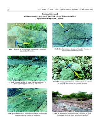22                                                REV. ACAD. COLOMB. CIENC.: VOLUMEN XXXII, NÚMERO 122-MARZO DE 2008


                                                     Continuación Anexo 2
                           Registro fotográfico de la región del cerro Cerrejón - Serranía de Perijá.
                                            Departamento de la Guajira, Colombia




  Foto 7. Coquina de la Formación Manantial al Oriente del           Foto 10. Brecha volcánica cerca de la finca Sol y Sombra en
                   caserío Los Remedios.                                         vecindades del caserío Tabaquito.




     Foto 8. Arenisca verdosa de grano fino perteneciente a la     Foto 11. Cantos y gravas de rocas porfiríticas con un xenolito
            Formación Cerrejón. Caserío de Tabaquito.                     de caliza, al Nor-Oriente del Arroyo Cerrejón.




 Foto 9. Brecha volcánica interstratitificada con areniscas, en      Foto 12. Abundantes rodados de rocas volcánicas de color
           inmediaciones del caserío de Tabaquito.                       púrpura a lo largo del cauce del Arroyo Cerrejón.
 