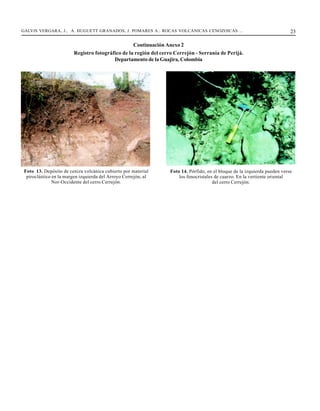 GALVIS VERGARA, J., A. HUGUETT GRANADOS, J. POMARES A.: ROCAS VOLCÁNICAS CENOZOICAS ...                                      23

                                                   Continuación Anexo 2
                         Registro fotográfico de la región del cerro Cerrejón - Serranía de Perijá.
                                          Departamento de la Guajira, Colombia




 Foto 13. Depósito de ceniza volcánica cubierto por material       Foto 14. Pórfido, en el bloque de la izquierda pueden verse
  piroclástico en la margen izquierda del Arroyo Cerrejón, al          los fenocristales de cuarzo. En la vertiente oriental
               Nor-Occidente del cerro Cerrejón.                                        del cerro Cerrejón.
 