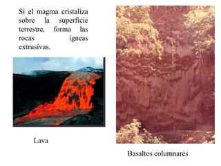 Si el magma cristaliza
sobre la superficie
terrestre, forma las
rocas          ígneas
extrusivas.




    Lava
                         Basaltos columnares
 