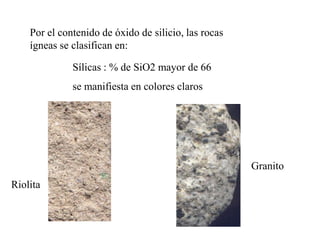 Por el contenido de óxido de silicio, las rocas
    ígneas se clasifican en:

              Sílicas : % de SiO2 mayor de 66
              se manifiesta en colores claros




                                                      Granito
Riolita
 