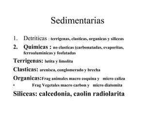 Sedimentarias
1. Detriticas : terrigenas, clasticas, organicas y siliceas
2. Quimicas : no clasticas (carbonatadas, evaporitas,
     ferroaluminicas y fosfatadas
Terrigenas: lutita y limolita
Clasticas: arenisca, conglomerado y brecha
Organicas:Frag animales macro coquina y        micro caliza
•         Frag Vegetales macro carbon y micro diatomita

Siliceas: calcedonia, caolin radiolarita
 