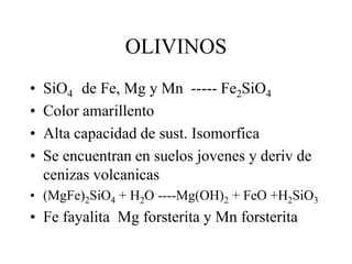 OLIVINOS
•   SiO4 de Fe, Mg y Mn ----- Fe2SiO4
•   Color amarillento
•   Alta capacidad de sust. Isomorfica
•   Se encuentran en suelos jovenes y deriv de
    cenizas volcanicas
• (MgFe)2SiO4 + H2O ----Mg(OH)2 + FeO +H2SiO3
• Fe fayalita Mg forsterita y Mn forsterita
 