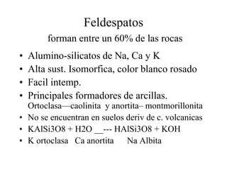 Feldespatos
        forman entre un 60% de las rocas
•   Alumino-silicatos de Na, Ca y K
•   Alta sust. Isomorfica, color blanco rosado
•   Facil intemp.
•   Principales formadores de arcillas.
  Ortoclasa—caolinita y anortita– montmorillonita
• No se encuentran en suelos deriv de c. volcanicas
• KAlSi3O8 + H2O __--- HAlSi3O8 + KOH
• K ortoclasa Ca anortita Na Albita
 