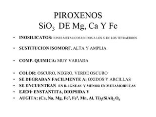 PIROXENOS
             SiO3 DE Mg, Ca Y Fe
• INOSILICATOS: IONES METALICOS UNIDOS A LOS Si DE LOS TETRAEDROS

• SUSTITUCION ISOMORF. ALTA Y AMPLIA

• COMP. QUIMICA: MUY VARIADA

•   COLOR: OSCURO, NEGRO, VERDE OSCURO
•   SE DEGRADAN FACILMENTE A: OXIDOS Y ARCILLAS
•   SE ENCUENTRAN EN R. IGNEAS Y MENOR EN METAMORFICAS
•   EJEM: ENSTANTITA, DIOPSIDA Y
•   AUGITA: (Ca, Na, Mg, Fe2, Fe3, Mn, Al, Ti)2(SiAl)2 O6
 