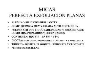 MICAS
PERFECTA EXFOLIACION PLANAS
• ALUMINO-SILICATOS BRILLANTES
• COMP. QUIMICA MUY VARIADA ALTO CONT. DE Fe
• PUEDEN SER DI Y TRIOCTAHEDRICAS Y PRESENTARSE
  COMO MIN. PRIMARIOS Y SECUNDARIOS
• CONTIENEN: H2O Y F EN UN 4 o 5%
• DIOCTA: MUSCOVITA, PARAGONITA, GLAUCONITA Y MARGARITA
• TRIOCTA: BIOTITA, FLAGOPITA, LEPIDOLITA Y CLINTONITA
• PRODUCEN ARCILLAS
 