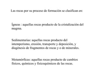 Las rocas por su proceso de formación se clasifican en:



Ígneas : aquellas rocas producto de la cristalización del
magma.


Sedimentarias: aquellas rocas producto del
intemperismo, erosión, transporte y deposición, y
diagénesis de fragmentos de rocas y o de minerales.


Metamórficas: aquellas rocas producto de cambios
físicos, químicos y fisicoquímicos de las rocas.
 
