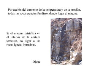 Por acción del aumento de la temperatura y de la presión,
 todas las rocas pueden fundirse, dando lugar al magma.




Si el magma cristaliza en
el interior de la corteza
terrestre, da lugar a las
rocas ígneas intrusivas.




                    Dique
 