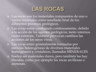    Las rocas son los materiales compuestos de uno o
    varios minerales como resultado final de los
    diferentes procesos geológicos.
   Las rocas están cambiando continuamente, debido
    a la acción de los agentes geológicos, tanto internos
    como externos. También provocan cambios las
    acciones de los seres vivos.
   Las rocas están generalmente formadas por
    mezclas heterogéneas de diversos materiales
    homogéneos y cristalinos, llamados MINERALES.
   Suelen ser materiales duros, pero también las hay
    blandas, como por ejemplo las rocas arcillosas o
    arenosas.
 