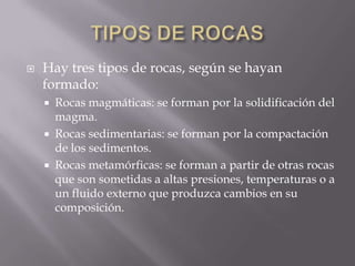    Hay tres tipos de rocas, según se hayan
    formado:
     Rocas magmáticas: se forman por la solidificación del
      magma.
     Rocas sedimentarias: se forman por la compactación
      de los sedimentos.
     Rocas metamórficas: se forman a partir de otras rocas
      que son sometidas a altas presiones, temperaturas o a
      un fluido externo que produzca cambios en su
      composición.
 