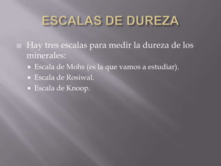    Hay tres escalas para medir la dureza de los
    minerales:
       Escala de Mohs (es la que vamos a estudiar).
       Escala de Rosiwal.
       Escala de Knoop.
 
