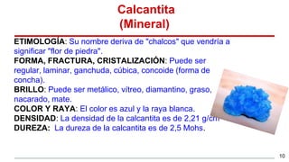 Calcantita
(Mineral)
ETIMOLOGÍA: Su nombre deriva de "chalcos" que vendría a
significar "flor de piedra".
FORMA, FRACTURA, CRISTALIZACIÓN: Puede ser
regular, laminar, ganchuda, cúbica, concoide (forma de
concha).
BRILLO: Puede ser metálico, vítreo, diamantino, graso,
nacarado, mate.
COLOR Y RAYA: El color es azul y la raya blanca.
DENSIDAD: La densidad de la calcantita es de 2,21 g/cm3
DUREZA: La dureza de la calcantita es de 2,5 Mohs.
10
 