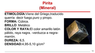 Pirita
(Mineral)
ETIMOLOGÍA:Viene del Griego,traducido
querría decir fuego,puro y piropo.
FORMA: Cúbica.
BRILLO: Metálico
COLOR Y RAYA:El color amarillo latón
pálido, raya nagra. -verduzca a negra-
marrón.
DUREZA: 6,5.
DENSIDAD:4,95-5,10 g/cm3
11
 
