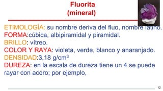 Fluorita
(mineral)
ETIMOLOGÍA: su nombre deriva del fluo, nombre latino.
FORMA:cúbica, albipiramidal y piramidal.
BRILLO: vítreo.
COLOR Y RAYA: violeta, verde, blanco y anaranjado.
DENSIDAD:3,18 g/cm3
DUREZA: en la escala de dureza tiene un 4 se puede
rayar con acero; por ejemplo,
12
 