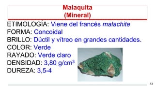 Malaquita
(Mineral)
ETIMOLOGÍA: Viene del francés malachite
FORMA: Concoidal
BRILLO: Dúctil y vítreo en grandes cantidades.
COLOR: Verde
RAYADO: Verde claro
DENSIDAD: 3,80 g/cm3
DUREZA: 3,5-4
13
 