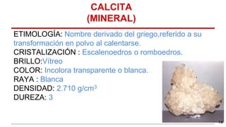 ETIMOLOGÍA: Nombre derivado del griego,referido a su
transformación en polvo al calentarse.
CRISTALIZACIÓN : Escalenoedros o romboedros.
BRILLO:Vítreo
COLOR: Incolora transparente o blanca.
RAYA : Blanca
DENSIDAD: 2.710 g/cm3
DUREZA: 3
CALCITA
(MINERAL)
14
 